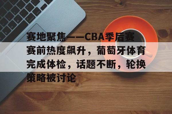 开云-赛地聚焦——CBA季后赛赛前热度飙升，葡萄牙体育完成体检，话题不断，轮换策略被讨论的简单介绍